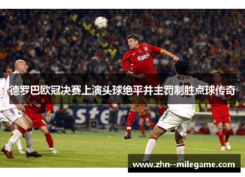 德罗巴欧冠决赛上演头球绝平并主罚制胜点球传奇
