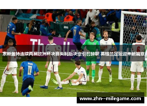索斯盖特连续两届欧洲杯决赛失利后决定引咎辞职 英格兰足坛迎来新篇章