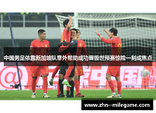 中国男足依靠新加坡队意外帮助成功晋级世预赛惊险一刻成焦点